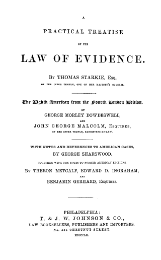 handle is hein.beal/practlwv0001 and id is 1 raw text is: A

PRACTICAL TREATISE
OF THE
LAW OF EVIDENCE.
BY THOMAS STARKIE, ESQ.,
OF THE INNER TEMPLE, ONE OF HER MAJESTY'S COUNSEL.
Ehe .(nhth amerfcan from the ffourth onbou Ebftfot.
BY
GEORGE MORLEY DOWDESWELL,
AND
JOHN GEORGE MALCOLM, ESQUIRES,
OF THE INNER TEMPLE, DARRISTERS-AT-LAW.
WITH NOTES AND REFERENCES TO AMERICAN CASES,
BY GEORGE SHARSWOOD.
TOGETHER WITH THE NOTES TO FORMER AMERICAN EDITIONS,
BY THERON METCALF, EDWARD D. INGRAHAM,
AND
BENJAMIN GERHARD, ESQUIRES.
PHILADELPHIA :
T. & J. W. JOHNSON & CO.,
LAW BOOKSELLERS, PUBLISHERS AND IMPORTERS,
No. 535 CHESTNUT STREET.
MDCCCLX.


