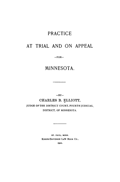 handle is hein.beal/practripmn0001 and id is 1 raw text is: 












           PRACTICE




AT   TRIAL   AND   ON   APPEAL



              -FOR-




         MINNESOTA.


               -BY-

       CHARLES  B. ELLIOTT,

JUDGE OF THE DISTRICT COURT, FOURTH JUDICIAL

        DISTRICT, OF MINNESOTA.









             ST. PAUL, MINN.
        KEEFE-DAvIDsoN LAW BOOK CO..
                1900.


