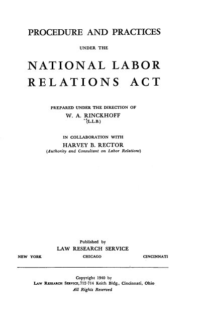 handle is hein.beal/pradpsudr0001 and id is 1 raw text is: PROCEDURE AND PRACTICES
UNDER THE
NATIONAL LABOR
RELATIONS ACT
PREPARED UNDER THE DIRECTION OF
W. A. RINCKHOFF
'(L.L.B.)
IN COLLABORATION WITH
HARVEY B. RECTOR
(Authority and Consultant on Labor Relations)

NEW YORK

Published by
LAW RESEARCH SERVICE
CHICAGO

CINCINNATI

Copyright 1940 by
LAw REsEARcH SERvicE,712-714 Keith Bldg., Cincinnati, Ohio
All Rights Reserved


