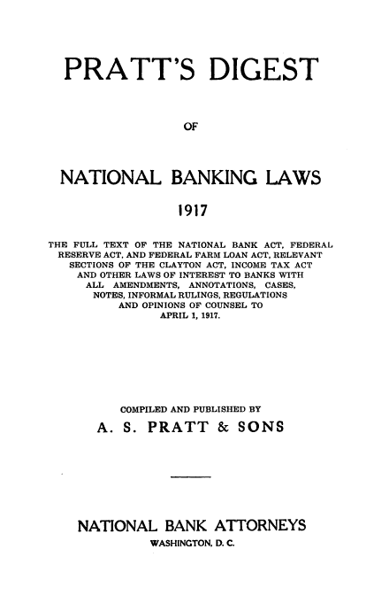 handle is hein.beal/pratdnbk0001 and id is 1 raw text is: 






  PRATT'S DIGEST




                  OF





  NATIONAL BANKING LAWS


                  1917


THE FULL TEXT OF THE NATIONAL BANK ACT, FEDERAL
RESERVE ACT, AND FEDERAL FARM LOAN ACT, RELEVANT
   SECTIONS OF THE CLAYTON ACT, INCOME TAX ACT
   AND OTHER LAWS OF INTEREST TO BANKS WITH
     ALL AMENDMENTS, ANNOTATIONS, CASES,
     NOTES, INFORMAL RULINGS, REGULATIONS
          AND OPINIONS OF COUNSEL TO
               APRIL 1, 1917.









          COMPILED AND PUBLISHED BY

       A. S.  PRATT & SONS










    NATIONAL BANK ATTORNEYS
              WASHINGTON, D. C.


