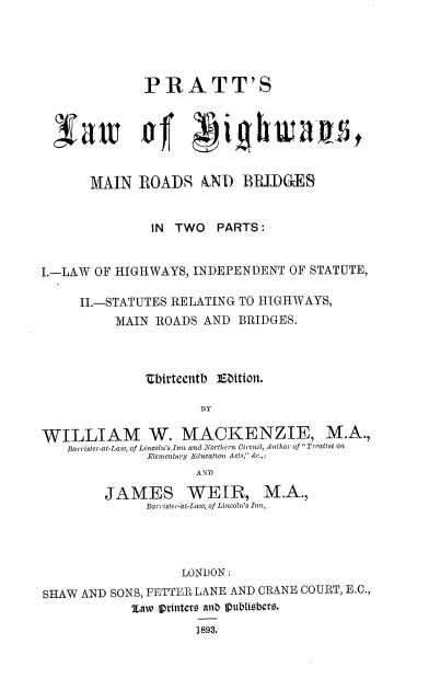 handle is hein.beal/prattlawh0001 and id is 1 raw text is: PRATT'S
MAIN ROADR AND BBIDGES
IN TWO    PARTS:
I.-LAW OF HIGHWAYS, INDEPENDENT OF STATUTE,
II.-STATUTES RELATING TO HIGHWAYS,
MAIN ROADS AND BRIDGES.
tbirteentb ]Ebtion.
BY
WILLIAM W. MACKENZIE, M.A.,
Barrister-at-Law, of Lincoln's jnn and Northern Circuit, Author of Treatise on
Elementary Education Acts, &c.,i
AND
JAMES WEIR, M.A.,
Barrister-at-Law, of Lincoln's iu,
LONDON:
SHAW AND SONS, FETTER LANE AND CRANE COURT, E.C.,
JLaw iprtntere ani lpubltsbers.
1893.


