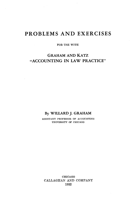 handle is hein.beal/prbexugk0001 and id is 1 raw text is: 








PROBLEMS AND EXERCISES


             FOR USE WITH


         GRAHAM AND KATZ
  ACCOUNTING IN LAW PRACTICE














        By WILLARD J. GRAHAM
        ASSISTANT PROFESSOR OF ACCOUNTING
           UNIVERSITY OF CHICAGO















               CHICAGO
        CALLAGHAN AND COMPANY
                 1932


