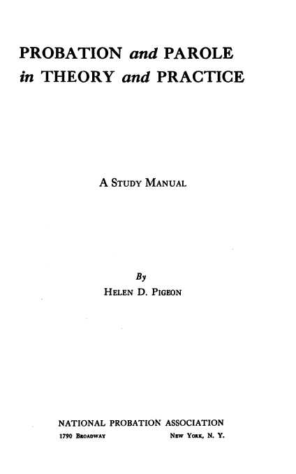 handle is hein.beal/prbpthym0001 and id is 1 raw text is: 



PROBATION and PAROLE

in THEORY and PRACTICE








           A STUDY MANUAL







                By
            HELEN D. PIGEON











     NATIONAL PROBATION ASSOCIATION
     1790 BROADWAY   Nsw YORK, N. Y.


