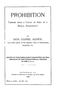 handle is hein.beal/prbvleml0001 and id is 1 raw text is: PROHIBITION
VIEWED FROM A LEGAL AS WELL AS A
MORAL STANDPOINT.
BY
HON. DANIEL AGNEW,
Late Chief Justice of the Supreme Court of Pennsylvania,
BEAVER, PA.
ISSUED BY THE PERMANENT COMMITTEE ON TEM-
PERANCE OF THE PRESBYTERIAN CHURCH
IN THE U. S. A.

PITTSBULRGI], PA.
P-n-ete as SrEveSow & Fooer, 529 Woon Se-r.
1889.

RICE 5 CENTS; $3 PER tO0.


