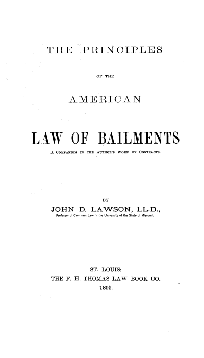 handle is hein.beal/prcamlbail0001 and id is 1 raw text is: 






THE PRINCIPLES



            OF THE



     AMERICAN


LAW OF BAILMENTS
     A COMPANION TO THE AUTHOR'S WORK ON CONTRACTS.







                  BY
     JOHN D. LAWSON, LL.D.,
     Professor of Common Law in the UniversFty of the State of Missouri.


          ST. LOUIS:
THE F. H. THOMAS LAW BOOK CO.
            1895.


