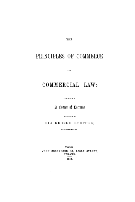 handle is hein.beal/prcclec0001 and id is 1 raw text is: THE

PRINCIPLES OF COMMERCE
COMMERCIAL LAW:
EXPLAINED IN
Rfnfol f Irrturro
DELIVERED BY
SIR   GEORGE     STEPHEN,
BABBISTER-AT-LAW.
oonflon:
JOHN CROCKFORD, 29, ESSEX STREET,
STRAND.
1853.


