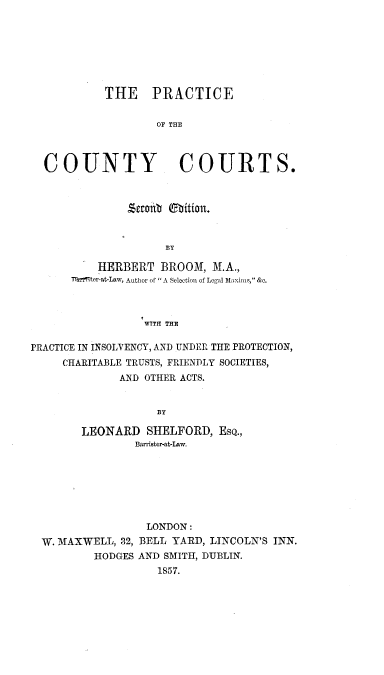 handle is hein.beal/prcctyca0001 and id is 1 raw text is: 







         THE PRACTICE


                 OF THE



COUNTY COURTS.


         Sco0t ebition.


               BY

    HERBERT   BROOM,  M.A.,
Thmter-at-Law, Author of  A Selection of Legal Maxims, &c.



           WTTH THE


PRACTICE IN INSOLVENCY, AND UNDER THE PROTECTION,
     CHARITABLE TRUSTS, FRIENDLY SOCIETIES,
              AND OTHER ACTS.


                   BY

        LEONARD   SHELFORD,  EsQ.,
                Barrister-at-Law.


                LONDON:
W. MAXWELL, 32, BELL YARD, LINCOLN'S INN.
        HODGES AND SMITH, DUBLIN.
                  1857.


