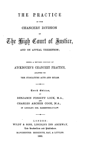 handle is hein.beal/prchdvcj0001 and id is 1 raw text is: 




       THE PRACTICE

                  IN THE


         CHANCERY DIVISION

                    OF



94t ffigh# Curt Gf &ndiff,

        AND ON APPEAL THEREFROM;




            BEING A REVISED EDITION OF

     AYCKBOURN'S CHANCERY  PRACTICE,

                 ADAPTED TO

         THE JUDICATURE ACTS AND RULES.




               gent) tiin


      BENJAMIN  FOSSETT  LOCK, M.A.,

      CHARLES  ARCHER  COOK, M.A.,
         OF LINCOLN'S INN, BARRISTERS-AT-LAW.




                LONDON:
    WILDY & SONS, LINCOLN'S INN ARCHWAY,
           lato 33oosellers ant 1publishers.
      MANCHESTER: MEREDITH, RAY, & LITTLER.
                   1880.


