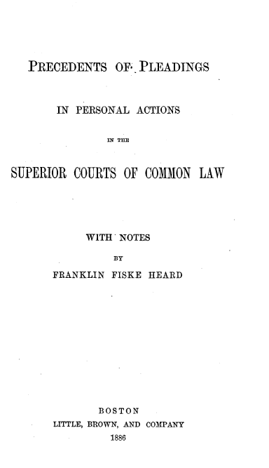 handle is hein.beal/prcloasum0001 and id is 1 raw text is: 





   PRECEDENTS OFY. PLEADINGS



       IN PERSONAL ACTIONS


               M THE



SUPERIOR COURTS OF COMMON LAW


     WITH'NOTES

         BY

FRANKLIN FISKE HEARD


       BOSTON
LITTLE, BROWN, AND COMPANY
         1886


