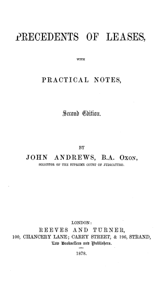 handle is hein.beal/prclpn0001 and id is 1 raw text is: 





PRECEDENTS OF LEASES,


                  WITIC



        PRACTICAL NOTES,


          mnxh    itfion.





               BY

JOHN ANDREWS, B.A. OXON,
    SOLICITOR OF THE SUPEEMIE COURT OF JUDICATURE.


                 LONDON:
        REEVES   AND   TURNER,
100, CHANCERY LANE; CAREY STREET, & 196, STRAND,
           Inaw 38ookseler  ant 1ubishers.


1878.


