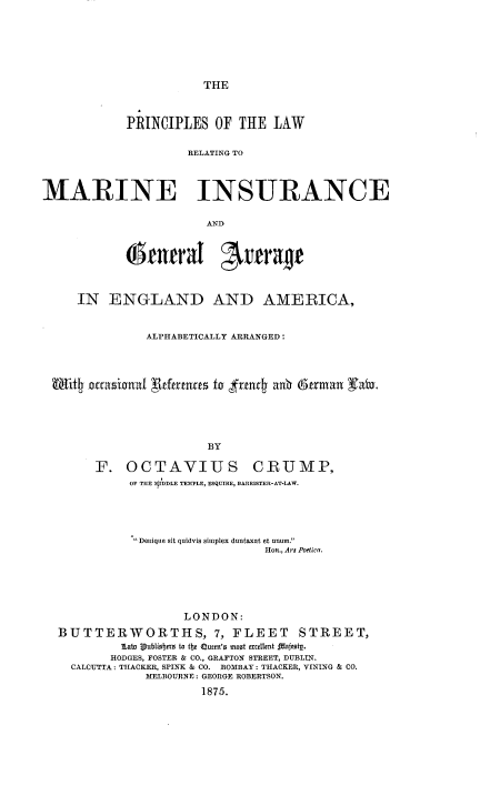 handle is hein.beal/prclwrig0001 and id is 1 raw text is: 






THE


            PRINCIPLES OF THE LAW

                     RELATING TO



MARINE INSURANCE

                       AND


            (enmraI          rerrage



     IN ENGLAND AND AMERICA,


               ALPHABETICALLY ARRANGED:




 Uffif4 accaiarnax  ldtrta fo fr=4t au  6trnmzn gaiu.





                        BY

        F. OCTAVIUS           CRUMP,
            OF THE  U)DLE TEMPLE, ESQUIRE, BARRISTER-AT-LAW.


           Denique sit quidvis simplex duntaxat et unum.
                              HoR., Ars Poetlca.





                  LONDON:
BUTTERWORTHS, 7, FLEET STREET,
         Lab, V bliobert teo tb  Q mUB'0 moot  tdxltt  aitCft-.
       HODGES, FOSTER & CO., GRAFTON STREET, DUBLIN.
  CALCUTTA: THACKER, SPINK & CO. BOMBAY: THACKER, VINING & CO.
            MELBOURNE: GEORGE ROBERTSON.
                    1875.


