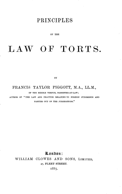 handle is hein.beal/prclwsts0001 and id is 1 raw text is: 




              PRINCIPLES



                    OF THE




LAW OF TORTS.







                      BY


  FRANCIS   TAYLOR PIGGOTT, M.A., LL.M.,
          OF THE MIDDLE TEMPLE, BARRISTER-AT-LAW;
 AUTHOR OF THE LAW AND PRAOTICE RELATING TO FOREIGN JUDGMENTS AND
             PARTIES OUT OF THE JURISDICTION.















                  Ronlon:
   WILLIAM   CLOWES   AND   SONS, LIMITED,
                27, FLEET STREET.
                    1885.


