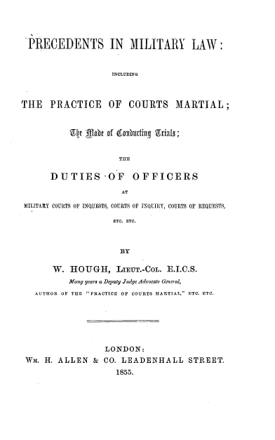 handle is hein.beal/prcmtlw0001 and id is 1 raw text is: 





-PRECEDENTS IN MILITARY LAW:



                   INCLUDING




THE PRACTICE OF COURTS MARTIAL;


               TIE


DUTIES'OF OFFICERS

               AT


MILITARY COURTS OF BNQUESTS, COURTS OF INQUIRY, COURTS OF REQUESTS,

                   ETC. ETC.



                   BY


      W. HOUGH, LIEUT.-COL. T.I.C.S.
          Many years a Delnty Judge Advocate General,
  AUTHOR OF THE PRACTICE OF COURTS MARTIAL, ETC. ETC.


                 LONDON:
WM. H. ALLEN & CO. LEADENHALL STREET.

                   1855.


