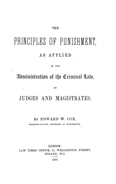 handle is hein.beal/prcpunsa0001 and id is 1 raw text is: 







THE


PRINCIPLES OF PUNISHMENT,



           AS  APPLIED


                IN THE



 M1ministration of the (Criminal tail,


                 BY



  JUDGES AND MAGISTRATES.





        By EDWARD   W. COX,
      SERJEANT-AT-LAW, RECORDER OF PORTSMOUTH.






               LONDON:
  LAW TIMES OFFICE, 10, WELLINGTON STREET,
             STRAND, W.C.

                1877.


