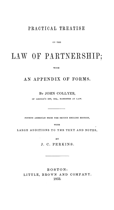 handle is hein.beal/prctrlwpar0001 and id is 1 raw text is: PRACTICAL TREATISE
ON THE
LAW OF PARTNERSHIP;
WITH
AN APPENDIX OF FORMS.
By JOHN COLLYER,
OF LINCOL 'S INN, ESQ., BARRISTER AT LAW.
FOURTH AIERICAN FROM THE SECOND ENGLISH EDITION,
WITH
LARGE ADDITIONS TO THE TEXT AND NOTES,

J. C. PERKINS.
BOSTON:
LITTLE, BROWN AND COMPANY.
1853.


