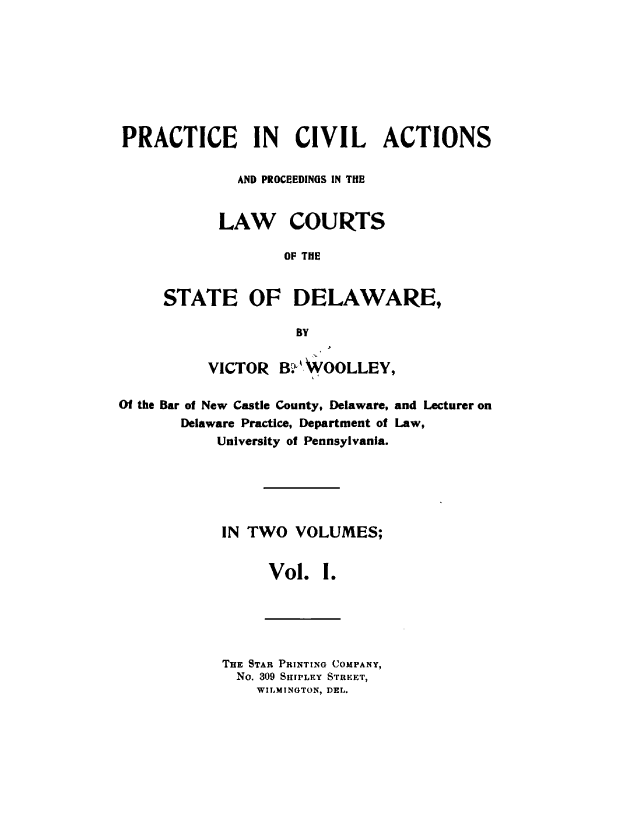 handle is hein.beal/prcvalsde0001 and id is 1 raw text is: 








PRACTICE IN CIVIL ACTIONS

              AND PROCEEDINGS IN THE


            LAW COURTS

                   OF THE


     STATE OF DELAWARE,

                    BY


          VICTOR  B  WOOLLEY,

Of the Bar of New Castle County, Delaware, and Lecturer on
       Delaware Practice, Department of Law,
           University of Pennsylvania.






           IN  TWO  VOLUMES;


                 Vol.   I.


THE STAR PRINTING COMPANY,
  No. 309 SHIPLEY STREET,
    WILMINGTON, DEL.


