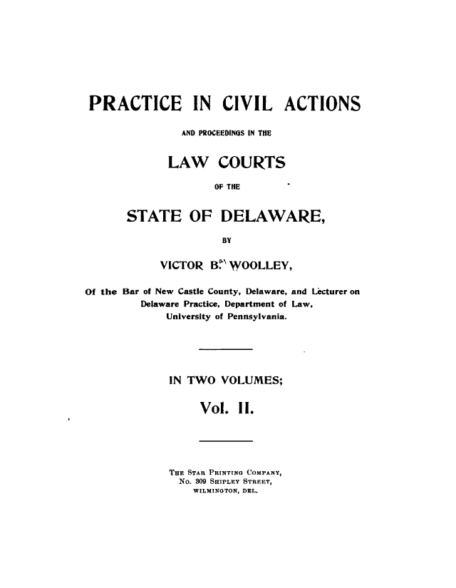 handle is hein.beal/prcvalsde0002 and id is 1 raw text is: 









PRACTICE IN CIVIL ACTIONS

               AND PROCEEDINGS IN THE


             LAW COURTS

                     OF THE


       STATE OF DELAWARE,

                      BY


            VICTOR  B'WOOLLEY,

Of the Bar of New Castle County, Delaware, and Lacturer on
         Delaware Practice, Department of Law,
             University of Pennsylvania.






             IN TWO   VOLUMES;


                  Vol.  II.


THE STAR PRINToNG COMPANY,
  No. 309 SHIPLEY STREET,
    WILMINGTON, DEL.


