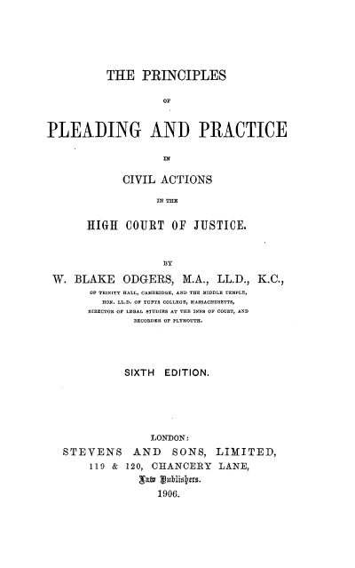 handle is hein.beal/prcviah0001 and id is 1 raw text is: 





           THE   PRINCIPLES

                     OP


PLEADING AND PRACTICE


      CIVIL  ACTIONS

            IN TO  S

HIGH11 C3OURT  OF  JUJSTICE.


W.  BLAKE ODGERS, M.A., LL.D., K.C.,
       OF TRINITY HALL, CAMBRIDGE, AND THE MIDDLE TEMPLE,
         HON. LL.D. OF TUFTS COLLEGE, MASSACHUSETTS,
      DIRECTOR OF LEGAL STUDIES AT THE INNS OF COURT, AND
               RECORDER OF PLYMOUTH.




             SIXTH  EDITION.





                  LONDON:
  STEVENS AND SONS, LIMITED,
       119 & 120, CHANCERY LANE,
               gafv guidys.
                   1906.


