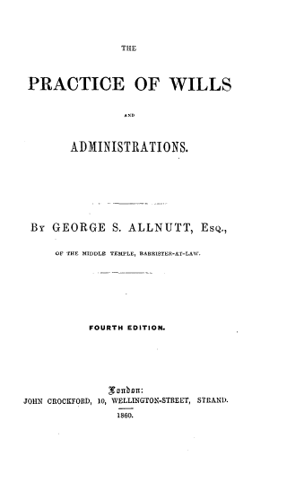 handle is hein.beal/prcwilad0001 and id is 1 raw text is: 




THE


PRACTICE OF WILLS


               A ND



       ADMINISTRATIONS.


By   GEORGE   S. ALLNUTT, ESQ.,


     OF THE MIDDLE TEMPLE, BARRISTER-AT-LAW.









           FOURTH EDITION.









JOHN CROCKFORD, 10, WELLINGTON-STREET, STRAND.

               1860.


