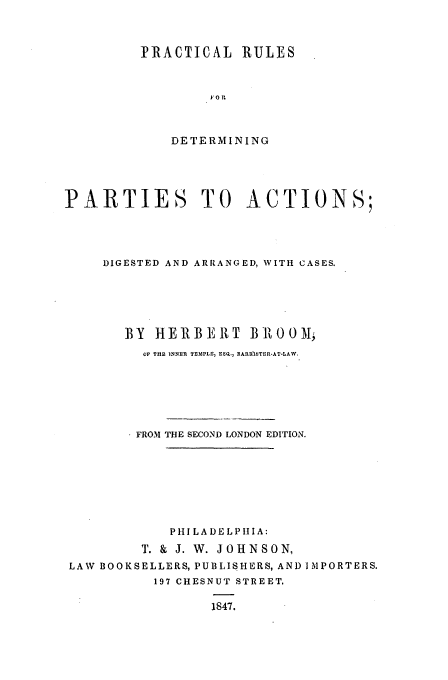 handle is hein.beal/prdpa0001 and id is 1 raw text is: PRACTICAL RULES
F.O RU
DETERMINING

PARTIES TO ACTIONS;
DIGESTED AND ARRANGED, WITH CASES.
BY HERBEIT BIROOM;
OF THE INNER TEMPLE, ESQ., BARURITER-AT-LAW.
FROM THE SECOND LONDON EDITION.
PHI LA DELPIIA:
T. & J. W. JOHNSON,
LAW BOOKSELLERS, PUBLISHERS, ANI) IMPORTERS.
197 CHESNUT STREET.
1847.


