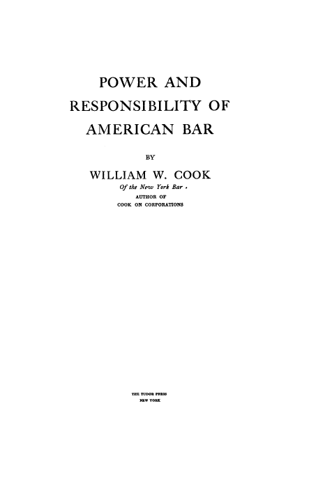 handle is hein.beal/preamb0001 and id is 1 raw text is: POWER AND
RESPONSIBILITY OF
AMERICAN BAR
BY
WILLIAM W. COOK
Of the Ne~w York Bar.
AUTHOR OF
COOK ON CORPORATIONS

THE TUDOR PRRSS
NEW YORK


