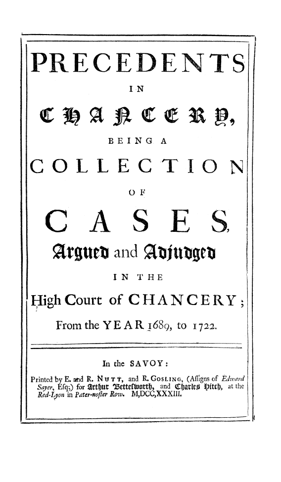 handle is hein.beal/prechany0001 and id is 1 raw text is: 




PRECEDENTS
              I-N


BEING


A


COLLECTIO


A


OF


S


E


%rgUtt   and %afUbgeCb

         IN T HE


HighCourt  of CHANCERY


From the YEAR 1689, to


b


1722.


          In the SAVOY:
Printed by E. and R. N U T t, and R. GOSLING, (Afligns of heward
Sayer, Efq;) for artitt ')ettefluortd, and Carled I)itc), at the
Red-Lyon in Pater-nofler Row. M,DCCXXXIII.


N


C


