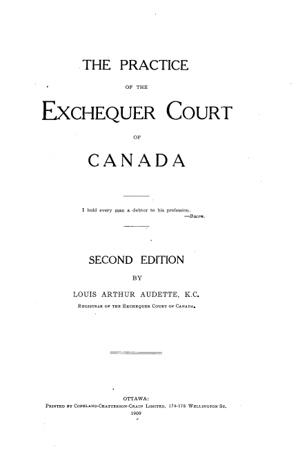 handle is hein.beal/precoc0001 and id is 1 raw text is: 











         THE PRACTICE



                  OF THE





EXCHEQUER COURT



                   OF


   CANADA








   I hold every man a debtor to his profession.
                       -Bacon.








   SECOND EDITION


             BY


LOUIS ARTHUR  AUDETTE, K.C.

REGISTRAR OF THE EXCHEQUER COURT OF CANADA.


                OTTAWA:
PRINTED BY COPELAND-CHATTERSON-CRAIN LIMITED, 174-178 WELLINGTON ST.
                  1909


