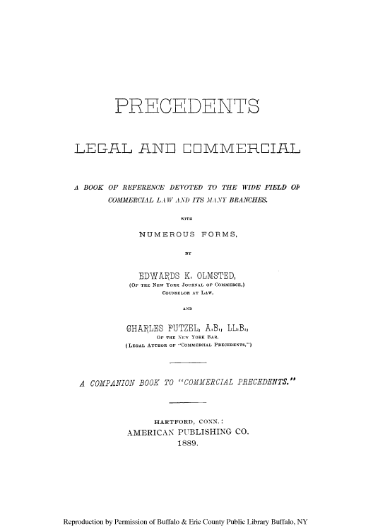 handle is hein.beal/prelcobo0001 and id is 1 raw text is: PRECEDENTS
LE-AIL AND COIMMEREIAL
A BOOK OF REFERENCE DEVOTED TO THE WIDE FIELD OI1
COMMERClAL LA IV AND ITS M, ANY BRANCHES.
WITH
NUMEROUS FORMS,
BY

EDWARDS K, OLMSTED,
(OF THE NEW YORK JOURNAL OF COMMERCE,)
COUNSELOR AT LAW,
AND
GHA1LES PUTZEL, A.B., LL.B,
OF THE NEW YORK BAR,
(LEGAL AUTHOR OF COMMERCIAL PRECEDENTS,)

A COMPANION BOOK TO COMMERCIAL PRECEDENTS.
HARTFORD, CONN.:
AMERICAN PUBLISHING CO.
1889.

Reproduction by Permission of Buffalo & Erie County Public Library Buffalo, NY


