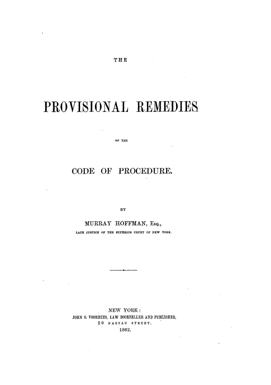 handle is hein.beal/premcpd0001 and id is 1 raw text is: THE

PROVISIONAL REMEDIES
OF THE
CODE OF PROCEDURE.

MURRAY HOFFMAN, EsQ.,
LATE JUSTICE OF THE SUPERIOR COURT OF NEW YORK.
NEW YORK:
JOHN S. YOORRIES, LAW BOOKSELLER AND PUBLISHER,
20 NASSAU STREET.
1862.


