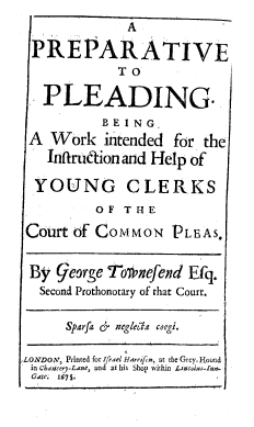 handle is hein.beal/prepldg0001 and id is 1 raw text is: A
PRE PA RATIVE
TO
PLEADING.
BEING
A Work intended for the
Intlrudion and Help of
YOUNG CLERKS
O F T H E
Court of COMMON PLEAS,
By george Tofnefend Efq.
Second Prothonotary of that Court.
Sparfa r neglecla coegi.
LONDON, Printed for IfraeI Hthrr f n at the Grey-Hound
in chancery-Lane, and at his Shop within Li:olar-azF
Gate; 1674.


