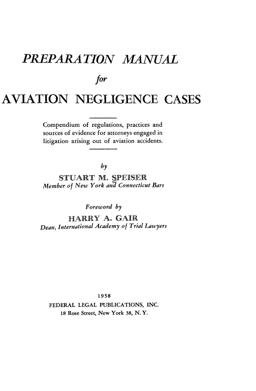 handle is hein.beal/prepman0001 and id is 1 raw text is: PREPARA TION MANUAL
for
AVIATION NEGLIGENCE CASES

Compendium of regulations, practices and
sources of evidence for attorneys engaged in
litigation arising out of aviation accidents.
by
STUART M. nPEISER
Member of New York ang Connecticut Bars
Foreword by
HARRY A. GAIR
Dean, International Academy of Trial Lawyers
1958
FEDERAL LEGAL PUBLICATIONS, INC.
18 Rose Street, New York 38, N. Y.



