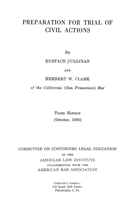handle is hein.beal/preptria0001 and id is 1 raw text is: PREPARATION FOR TRIAL OF
CIVIL ACTIONS
By
EUSTACE CULLINAN
AND
HERBERT W. CLARK
of the California (San Franscisco) Bar
THIRD EDITION
(October, 1956)
COMMITTEE ON CONTINUING LEGAL EDUCATION
OF THE
AMERICAN LAW INSTITUTE
COLLABORATING WITH THE
AMERICAN BAR ASSOCIATION
DIRECTORS ADDRESS:
133 South 36th Street,
Philadelphia 4, Pa.


