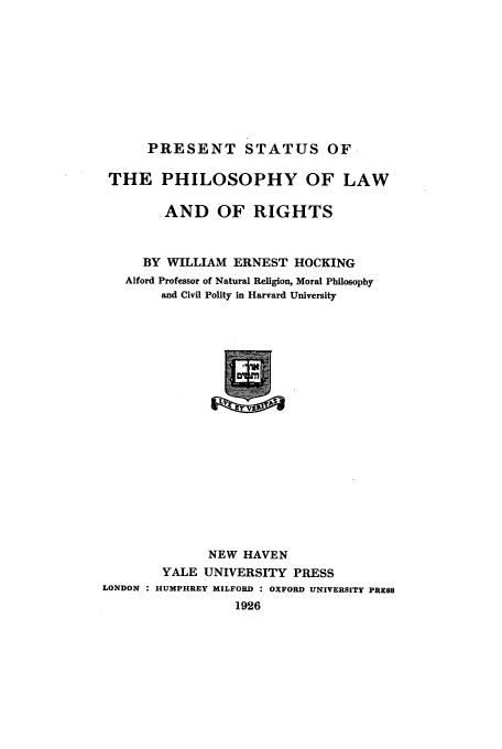 handle is hein.beal/prestp0001 and id is 1 raw text is: PRESENT STATUS OF
THE PHILOSOPHY OF LAW
.AND OF RIGHTS
BY WILLIAM ERNEST HOCKING
Alford Professor of Natural Religion, Moral Philosophy
and Civil Polity in Harvard University

NEW HAVEN
YALE UNIVERSITY PRESS
LONDON : HUMPHREY MILFORD : OXFORD UNIVERSITY PRESS
1926


