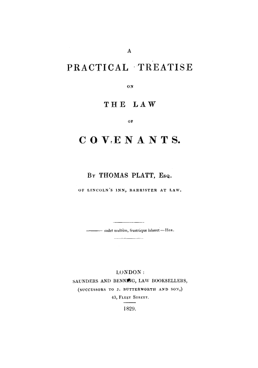 handle is hein.beal/pretreac0001 and id is 1 raw text is: PRACTICAL -TREATISE
ON
THE LAW
OF
C O VE N A N T S.
By THOMAS PLATT, ESQ.
OF LINCOLN'S INN, BARRISTER AT LAW.
sudet multaim, trustraque laboret -lIon.
LONDON:
SAUNDERS AND BENNING, LAW BOOKSELLERS,
(SUCCESSORS TO J. BUTTERWORTII AND SON,)
43, FLET STREET.
1829.



