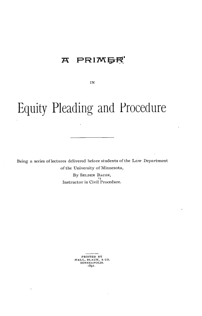 handle is hein.beal/preypgpd0001 and id is 1 raw text is: 













                 7X   PRI7 s,'I




                           IN






Equity Pleading and Procedure


Being a series of lectures delivered before students of the Law Department
                 of the University of Minnesota,
                     By SELDEN BACON,

                 Instructor in Civil Procedure.

















                        PRINTED B3Y
                      HALL, BLACK, & CO.
                        MINNEAPOLIS.
                           1892.


