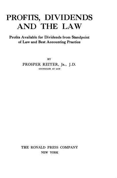 handle is hein.beal/prfdivlw0001 and id is 1 raw text is: 



PROFITS, DIVIDENDS

    AND THE LAW

 Profits Available for Dividends from Standpoint
     of Law and Best Accounting Practice



                BY
      PROSPER REITER, JR., J.D.
             COUNSELOR AT LAW


THE RONALD PRESS COMPANY
        NEW YORK



