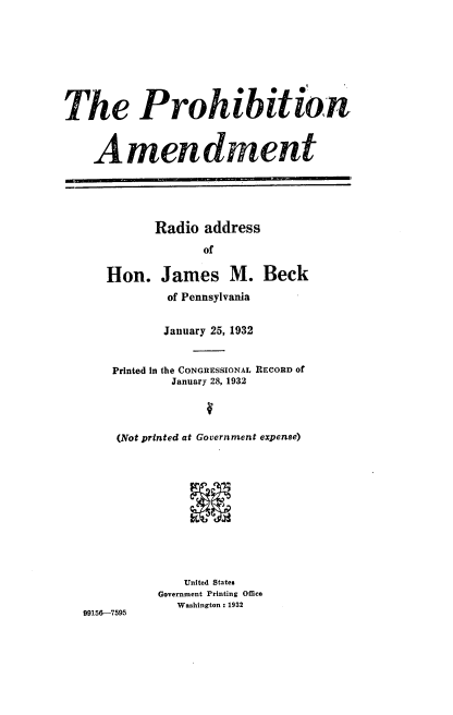handle is hein.beal/prhamtra0001 and id is 1 raw text is: The Prohibition
Amendment
Radio address
of
Hon. James M. Beck
of Pennsylvania
January 25, 1932
Printed in the CONGRESSIONAL RECORD of
January 28, 1932
(Not printed at Government expense)
United States
Government Printing Office
Washington : 1932
99156-7595


