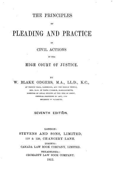 handle is hein.beal/pricihi0001 and id is 1 raw text is: THE PRINCIPLES
OF
PLEADING AND PRACTICE
IN
CIVIL ACTIONS
IN TILE
HIGH COURT OF JUSTICE.
BY
W. BLAKE ODGERS, M.A., LL.D., K.C.,
OF TRINITY HALL, CAMBRIDGE, AND THE MIDDLE TEMPLE,
HON. LL.D. OF TUFTS COLLEGE, 31ASSACIUSETTS,
DIRECTOR OF LEGAL STUDIES AT THE INNS OF COURT,
GRESHAM PROFESSOR Ol LAW, AND
RECORDER OF PLYIOUTII.
SEVENTH EDITIbN.
LONDON:
STEVENS AND SONS, LIMITED,
119 & 120, CHANCERY -LANE.
TORONTO:
CANADA LAW BOOK COMPANY, LIMITED.
PHILADELPHIA:
CROMARTY LAW BOOK COMPANY.
1912.


