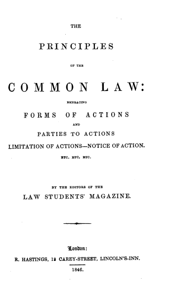 handle is hein.beal/priclmw0001 and id is 1 raw text is: THE

PRINCIPLES
OF THE
COMMON LAW:
EMB3ACING
FORMS     OF   ACTIONS
AND
PARTIES TO ACTIONS
LIMITATION OF ACTIONS--NOTICE OF ACTION.
RTC. ETC. ETC.
BY THE EDITORS OF THE
LAW STUDENTS' MAGAZINE.
' onon:
R. HASTINGS, 13 CAREY-STREET, LINCOLN'S-INN.
1846.


