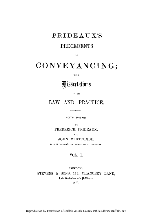 handle is hein.beal/pridex0001 and id is 1 raw text is: PRIDEAUX'S
PRECEDENTS
IN
CONVEYANC ING;
WITHf

ON ITS
LAW AND PRACTICE.

SIXTH EDITION.
B3Y
FREDERICK PRIDEAUX,
AND

JOHN
BOTH OF LINCOLN'S

WHITCOMBE,
INN, ESQRS., BARRISTERS-AT-LAW.

VOL. I.

LONDON:
STEVENS & SONS, 119, CHANCERY LANE,
Lab3 3ookstrrs anb Vubilisrus.
1870)

Reproduction by Permission of Buffalo & Erie County Public Library Buffalo, NY



