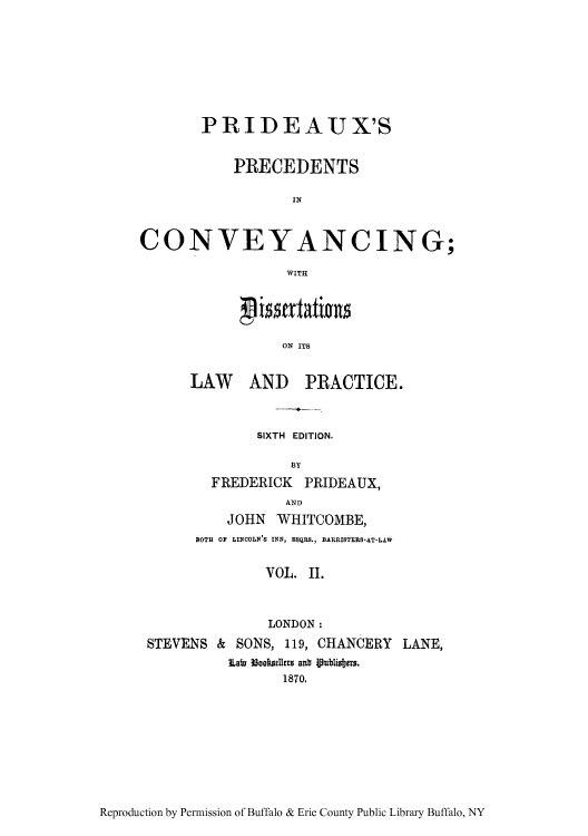 handle is hein.beal/pridex0002 and id is 1 raw text is: PRIDEAUX'S
PRECEDENTS
IN
CONVEYANCING;
WITH
ON ITS
LAW AND PRACTICE.
SIXTH EDITION.
FREDERICK PRIDEAUX,
AND
JOHN WHITCOMBE,
BOTH OF LINCOLN'S INN, ESQRS., BARRISTERS-AT-LAW
VOL. II.
LONDON:
STEVENS & SONS, 119, CHANCERY LANE,
iLaf 38ooklels aub ipublidbjus.
1870.

Reproduction by Permission of Buffalo & Erie County Public Library Buffalo, NY


