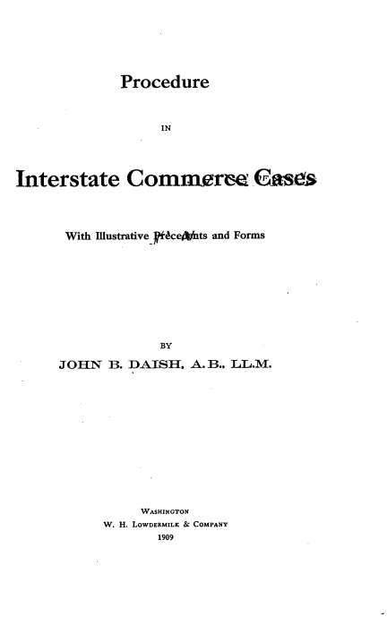 handle is hein.beal/priitccs0001 and id is 1 raw text is: 








              Procedure




                   IN





Interstate Commerm Gases


With Illustrative -ceniits and Forms











             BY

JOHN   B. DAISH, A. B., LL.M.


     WASHINGTON
W. H. LOWDERMILK & COMPANY
       1909


