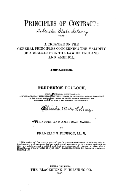 handle is hein.beal/princco0001 and id is 1 raw text is: PRINCIPLES OF CONTRACT:
BEING
A TREATISE ON THE
GENERAL PRINCIPLES CONCERNING THE VALIDITY
OF AGREEMENTS IN THE LAW OF ENGLAND,
AND AMERICA,
TourtbtAitn.
FREDERIP)] POLLOCK,
TURE CON INN, ESQ., BARRISTER-AT LAW,
CORPUS PROFESSOR OF .URISPRUENIN THE UNIVERSITY OF OXFORD; PROFESSOR OF COMMON LAW
IN THE INNS OF COUR EITB FELLOW OF TRINITY COLLEGE C MBRIDGE; AND
HONORAhT DWIWOF LAWS IN THE UNvitERSITY OF EDINBURGH.
H NOTES AND AMERICAN                     CASES,
BY
FRANKLIN S. DICKSON, LL. B.
This notion of Contract is part of men's common stock even outside the field of
legalsience., and to men of law so familiar and necessary in its various applications
that we might expect a settled and just apprehension of it to prevail everywhere.
Nevertheless we are yet far short of this.-SAYRONY, System des heutigen romischen
Rechts, § 140.
PHILADELPHIA:
THE BLACKSTONE PUBLISHING CO.
1890.


