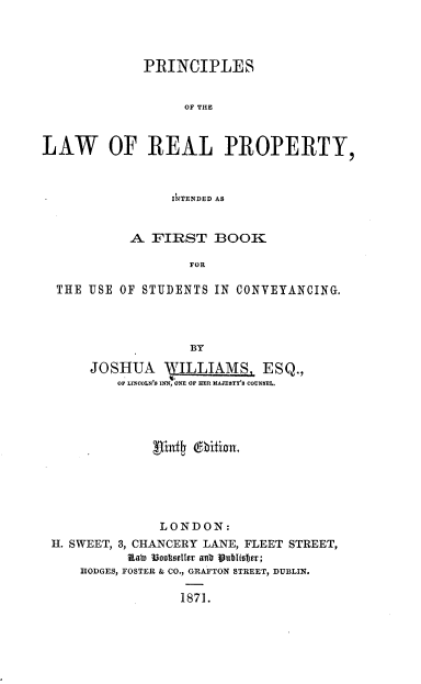 handle is hein.beal/princip0001 and id is 1 raw text is: PRINCIPLES
OF THE
LAW OF REAL PROPERTY,
IkTENDED AS
A FIRST BOOK
FOR
THE USE OF STUDENTS IN CONVEYANCING.
BY
JOSHUA WILLIAMS, ESQ.,
OF LIOLN'$ INN, NE OF HER HAJETY's COUNSEL.
LONDON:
H. SWEET, 3, CHANCERY LANE, FLEET STREET,
Kah) lioooteller anb Publisefe;
HODGES, FOSTER & CO., GRAFTON STREET, DUBLIN.
1871.


