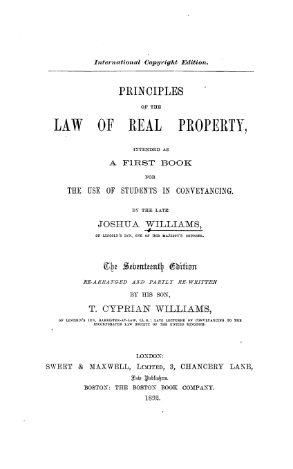 handle is hein.beal/principle0001 and id is 1 raw text is: International Copyright Edition.

PRINCIPLES
OF THE
LAW OF REAL PROPERTY,
INTENDED AS
A FIRST BOOK
FOR
THE USE OF STUDENTS IN CONVEYANCING.
flY THE LATE
JOSHUA WILLIAMS,
OF LINCOLN'S INN, ONE OF DER MAJESTY'S COUNSEL.
9 e Sthtnifunty dbition
RE-ARRANGED AND PARTLY RE- WRITTEN
BY HIS SON,
T. CYPRIAN WILLIAMS,
OF LINCOLN'S INN, BARRISTER-AT-LAW, LL.E. LATE LECTURER ON CONVEYANCING TO THE
INCORPORATED LAW SOCIETY OF THE UNITED KINGDOM.
LONDON:
SWEET & MAXWELL, LIMITED, 3, CHANCERY LANE,
Xab Vubhislyrs.
BOSTON: THE BOSTON BOOK COMPANY.
1892.


