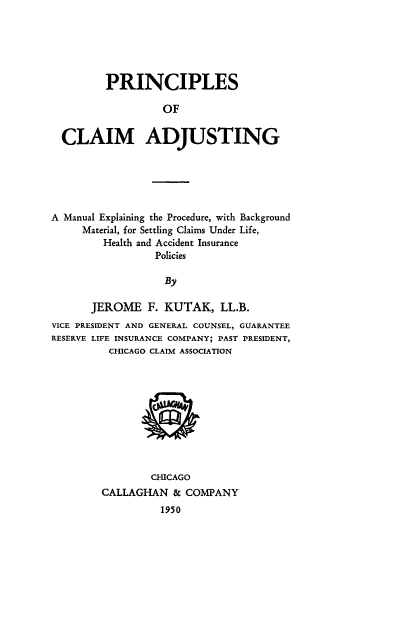 handle is hein.beal/princladj0001 and id is 1 raw text is: 





       PRINCIPLES

                 OF


CLAIM ADJUSTING


A Manual Explaining the Procedure, with Background
     Material, for Settling Claims Under Life,
         Health and Accident Insurance
                 Policies

                   By

       JEROME   F. KUTAK,   LL.B.
VICE PRESIDENT AND GENERAL COUNSEL, GUARANTEE
RESERVE LIFE INSURANCE COMPANY; PAST PRESIDENT,
          CHICAGO CLAIM ASSOCIATION










                 CHICAGO
        CALLAGHAN   & COMPANY
                  1950


