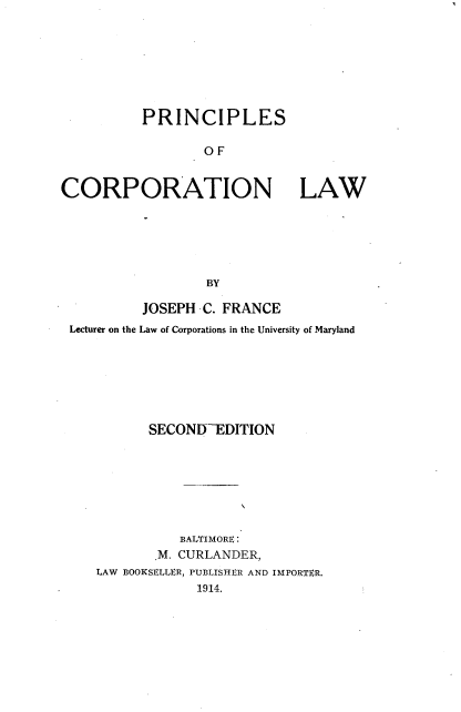 handle is hein.beal/princoraw0001 and id is 1 raw text is: 








          PRINCIPLES

                  OF


CORPORATION LAW






                  BY

          JOSEPH  C. FRANCE
 Lecturer on the Law of Corporations in the University of Maryland







           SECONITEDITION








               BALTIMORE:
            .M. CURLANDER,
    LAW BOOKSELLER, PUBLISHER AND IMPORTER.
                 1914.


