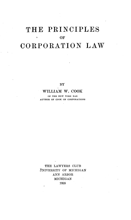 handle is hein.beal/princorl0001 and id is 1 raw text is: 







  THE PRINCIPLES

              OF


CORPORATION LAW










              BY


WILLIAM  W. COOK
   OF THE NEW YORK BAR
AUTHOR OF COOK ON CORPORATIONS



















  THE LAWYERS CLUB
RNIVERSITY OF MICHIGAN
     ANN ARBOR
     MICHIGAN
       1925


