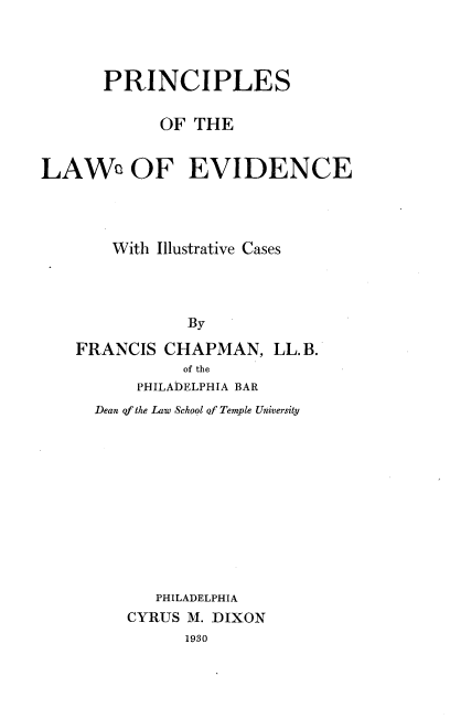 handle is hein.beal/prinlevdc0001 and id is 1 raw text is: 




      PRINCIPLES

            OF THE


LAWe OF EVIDENCE




       With Illustrative Cases




               By

    FRANCIS  CHAPMAN,   LL.B.
              of the
          PHILADELPHIA BAR
     Dean qf the Law School of Temple University











            PHILADELPHIA
         CYRUS M. DIXON
               1980


