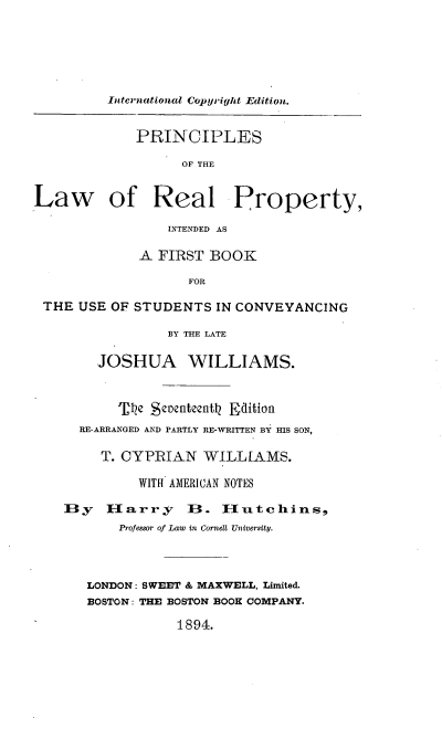 handle is hein.beal/prinlrprop0001 and id is 1 raw text is: International Copyright Edition.
PRINCIPLES
OF THE
Law of Real Property,
INTENDED AS
A FIRST BOOK
FOR
THE USE OF STUDENTS IN CONVEYANCING
BY THE LATE
JOSHUA WILLIAMS.
'J'Ve Sctenteenth Edition
RE-ARRANGED AND PARTLY RE-WRITTEN BY HIS SON,
T. CYPRIAN WILLIAMS.
WITH AMERICAN NOTES
By    Harry       B. IH-utchins,
Professor of Law tn Cornell University.
LONDON: SWEET & MAXWELL, Limited.
BOSTON: THE BOSTON BOOH COMPANY.
1894.


